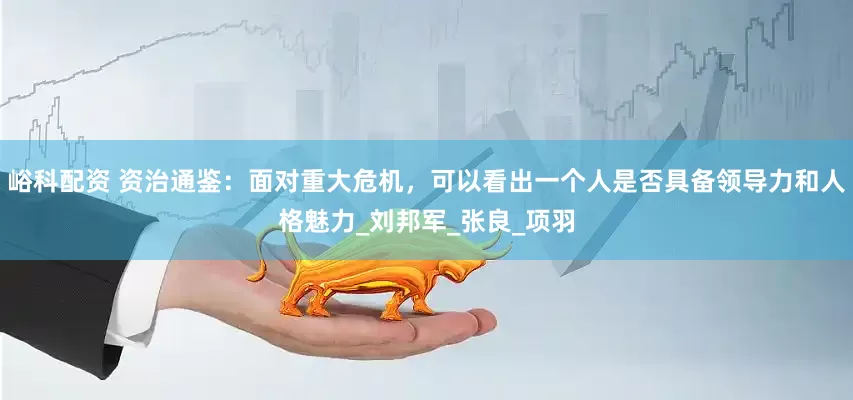 峪科配资 资治通鉴：面对重大危机，可以看出一个人是否具备领导力和人格魅力_刘邦军_张良_项羽