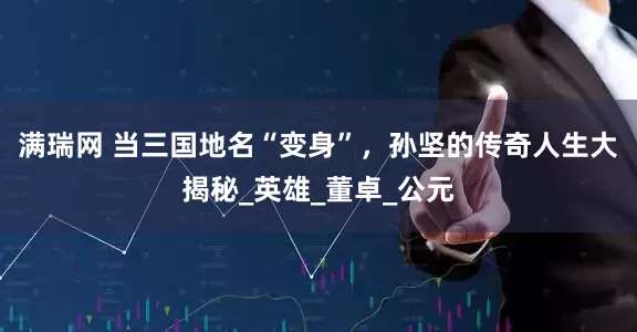 满瑞网 当三国地名“变身”，孙坚的传奇人生大揭秘_英雄_董卓_公元