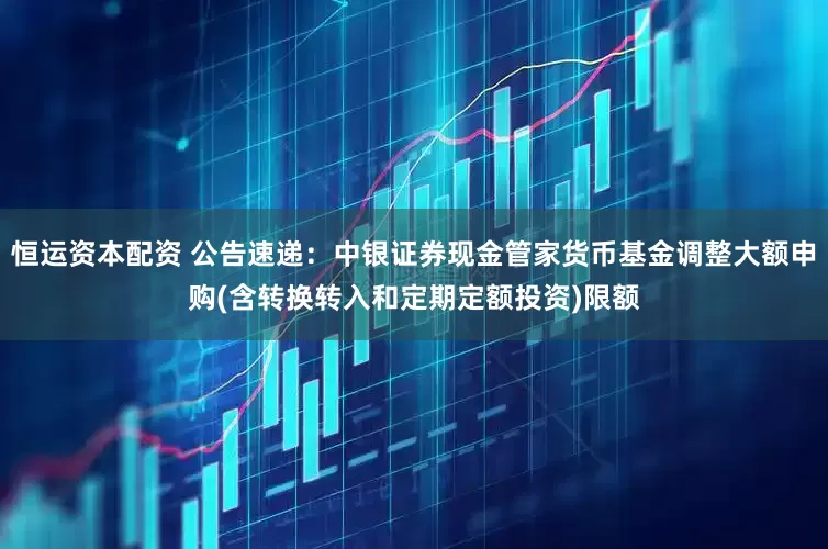恒运资本配资 公告速递：中银证券现金管家货币基金调整大额申购(含转换转入和定期定额投资)限额