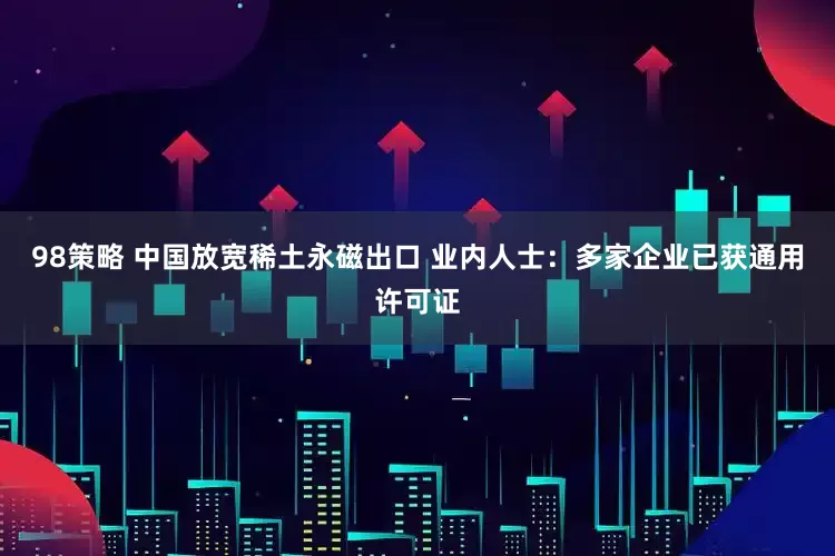 98策略 中国放宽稀土永磁出口 业内人士：多家企业已获通用许可证