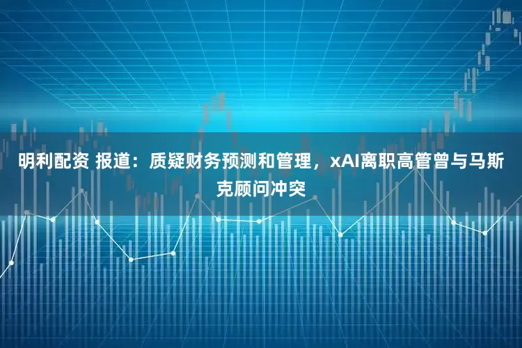 明利配资 报道：质疑财务预测和管理，xAI离职高管曾与马斯克顾问冲突