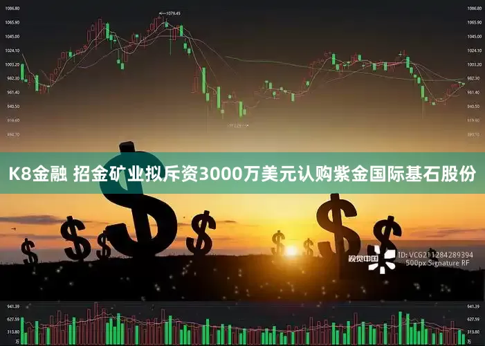 K8金融 招金矿业拟斥资3000万美元认购紫金国际基石股份